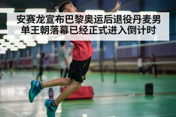 安赛龙宣布巴黎奥运后退役丹麦男单王朝落幕已经正式进入倒计时