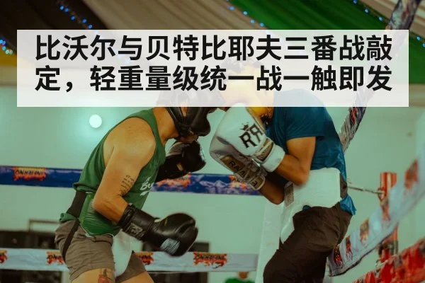 比沃尔与贝特比耶夫三番战敲定,轻重量级统一战一触即发