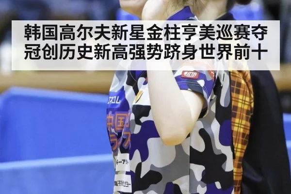 韩国高尔夫新星金柱亨美巡赛夺冠创历史新高强势跻身世界前十